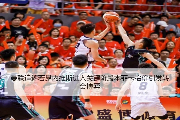 曼联追逐若昂内维斯进入关键阶段本菲卡抬价引发转会博弈