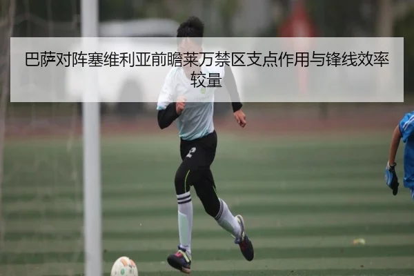 巴萨对阵塞维利亚前瞻莱万禁区支点作用与锋线效率较量